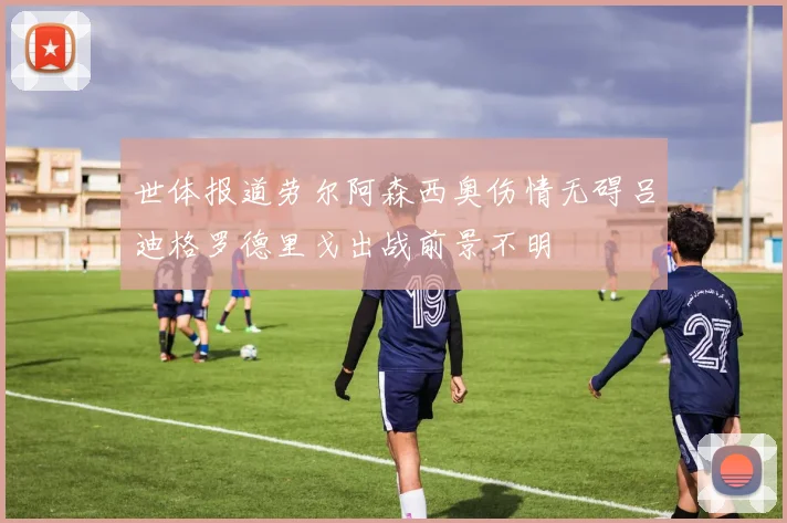 世体报道劳尔阿森西奥伤情无碍吕迪格罗德里戈出战前景不明