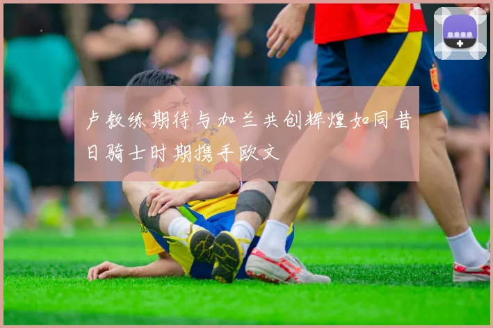 卢教练期待与加兰共创辉煌如同昔日骑士时期携手欧文