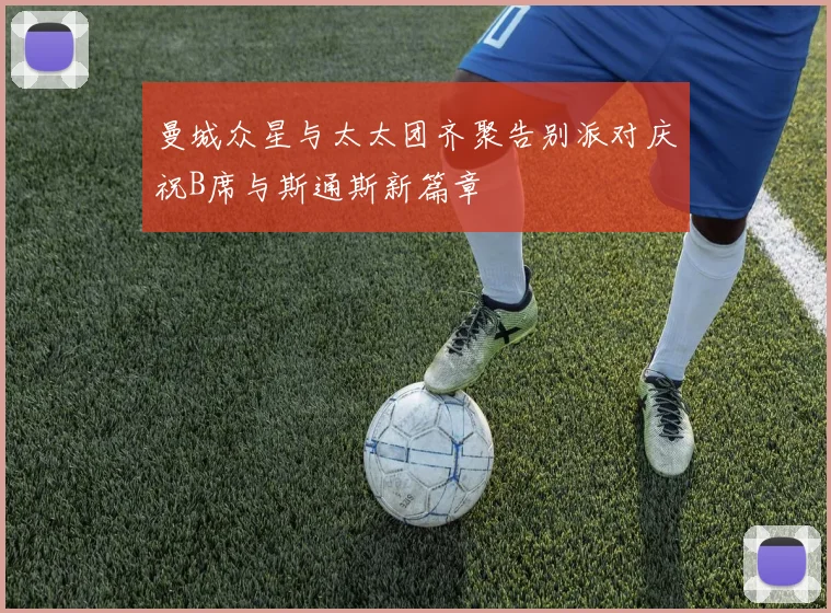 曼城众星与太太团齐聚告别派对庆祝B席与斯通斯新篇章