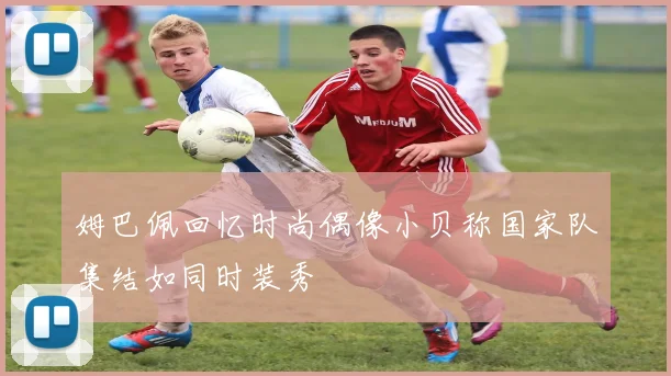 姆巴佩回忆时尚偶像小贝称国家队集结如同时装秀