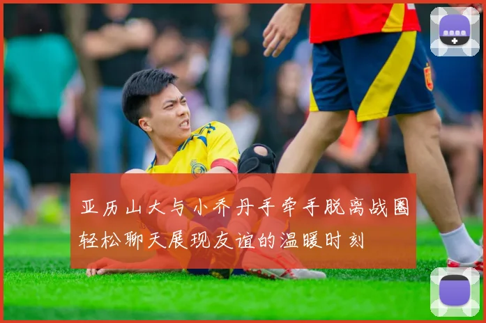 亚历山大与小乔丹手牵手脱离战圈轻松聊天展现友谊的温暖时刻