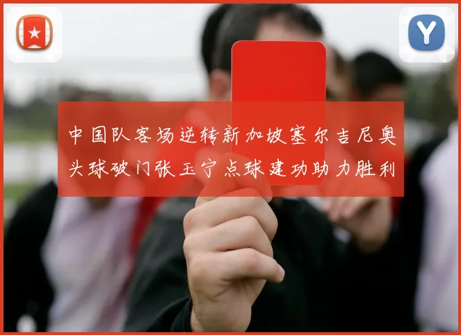 中国队客场逆转新加坡塞尔吉尼奥头球破门张玉宁点球建功助力胜利
