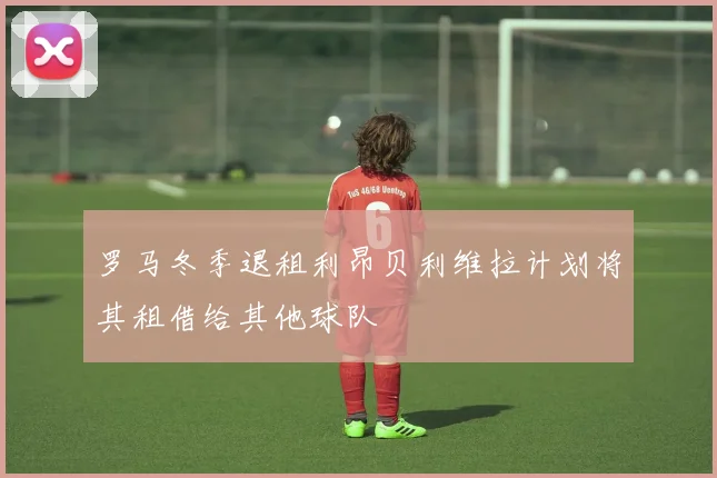 罗马冬季退租利昂贝利维拉计划将其租借给其他球队