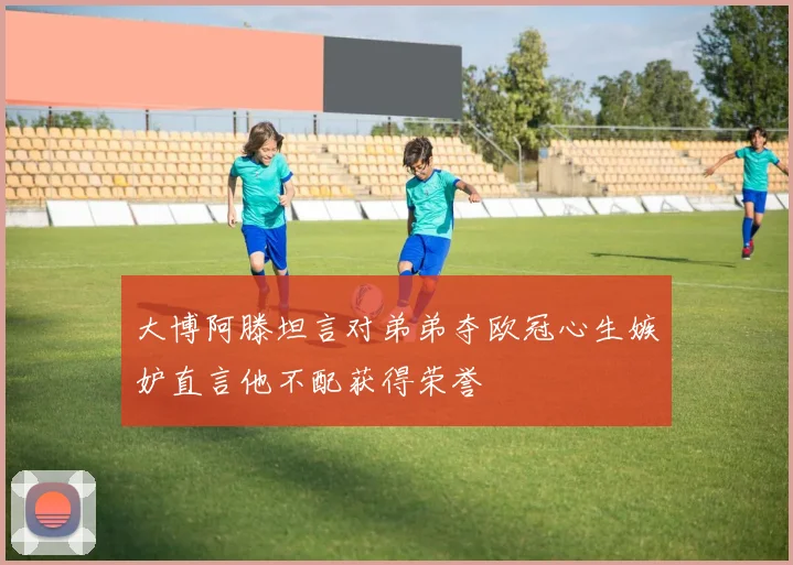 大博阿滕坦言对弟弟夺欧冠心生嫉妒直言他不配获得荣誉