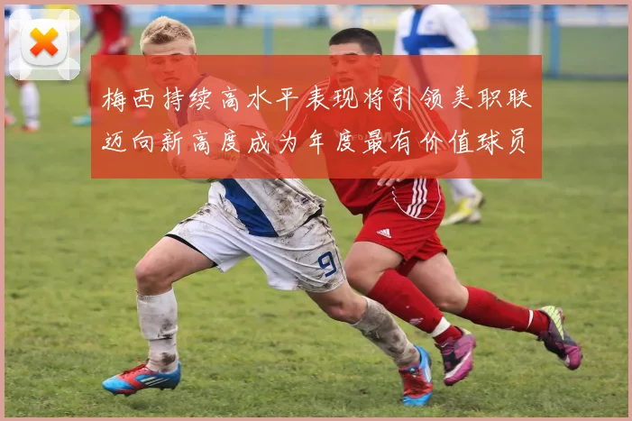 梅西持续高水平表现将引领美职联迈向新高度成为年度最有价值球员