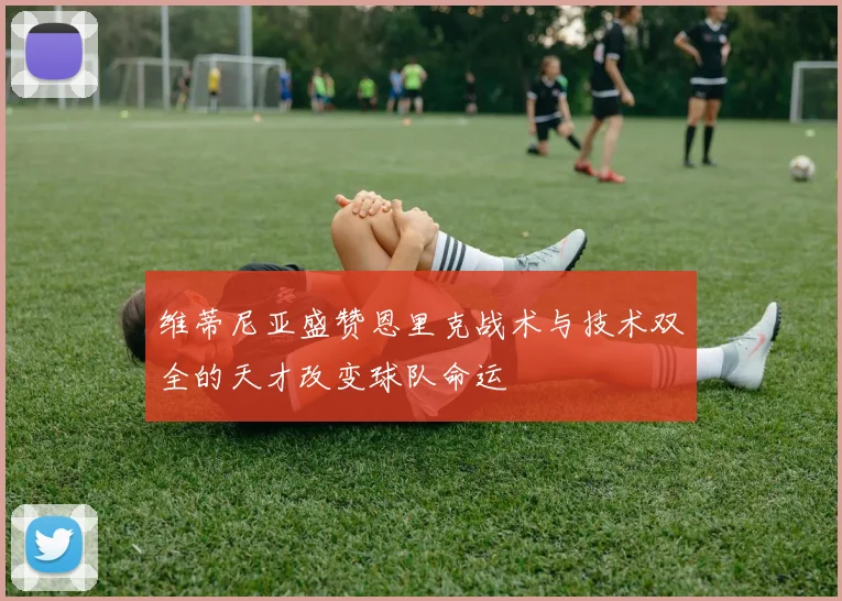 维蒂尼亚盛赞恩里克战术与技术双全的天才改变球队命运