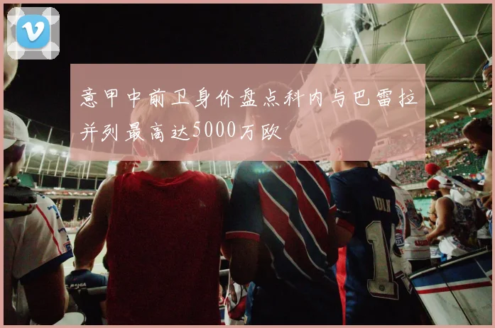 意甲中前卫身价盘点科内与巴雷拉并列最高达5000万欧
