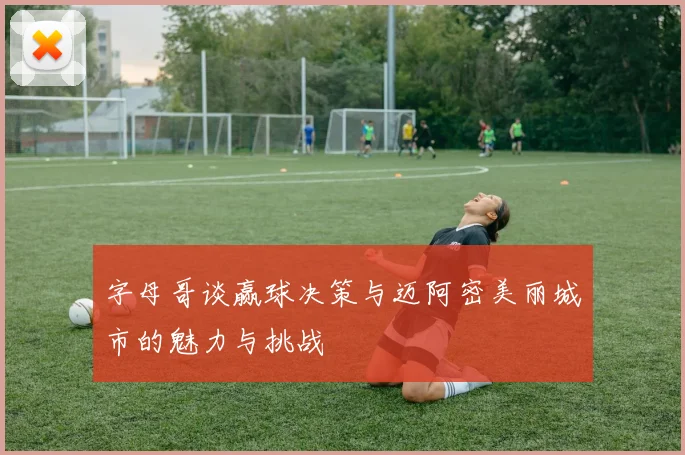 字母哥谈赢球决策与迈阿密美丽城市的魅力与挑战