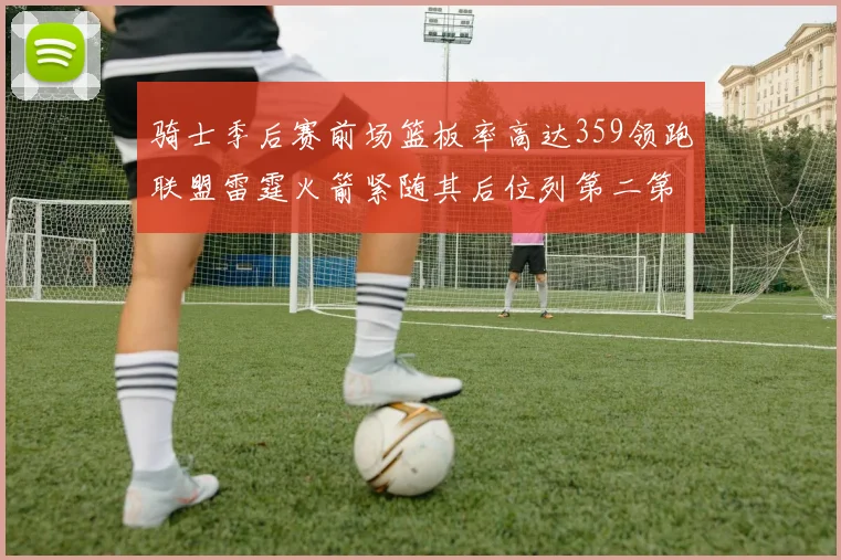 骑士季后赛前场篮板率高达359领跑联盟雷霆火箭紧随其后位列第二第三