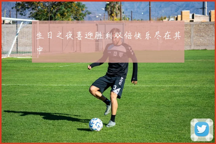 生日之夜喜迎胜利双倍快乐尽在其中