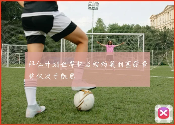 拜仁计划世界杯后续约奥利塞薪资将仅次于凯恩