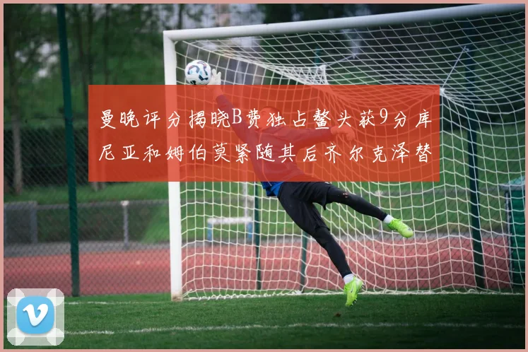 曼晚评分揭晓B费独占鳌头获9分库尼亚和姆伯莫紧随其后齐尔克泽替补仅得5分