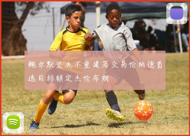 鲍尔默坚决不重建若交易伦纳德首选目标锁定杰伦布朗
